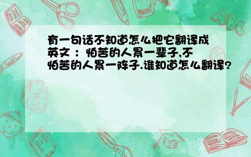 有一句话不知道怎么把它翻译成英文 ：怕苦的人累一辈子,不怕苦的人累一阵子.谁知道怎么翻译?