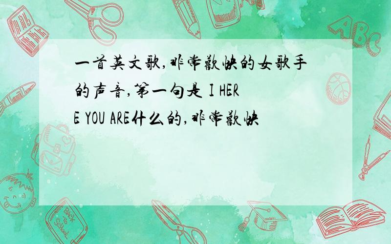 一首英文歌,非常欢快的女歌手的声音,第一句是 I HERE YOU ARE什么的,非常欢快