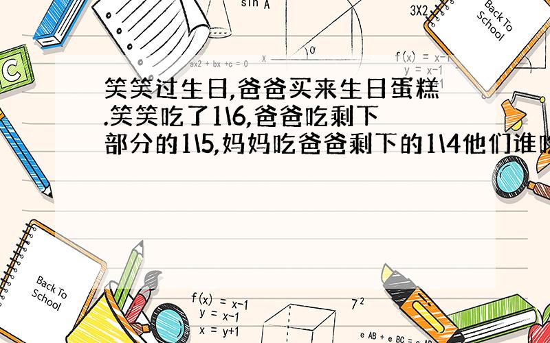 笑笑过生日,爸爸买来生日蛋糕.笑笑吃了1\6,爸爸吃剩下部分的1\5,妈妈吃爸爸剩下的1\4他们谁吃的蛋糕多