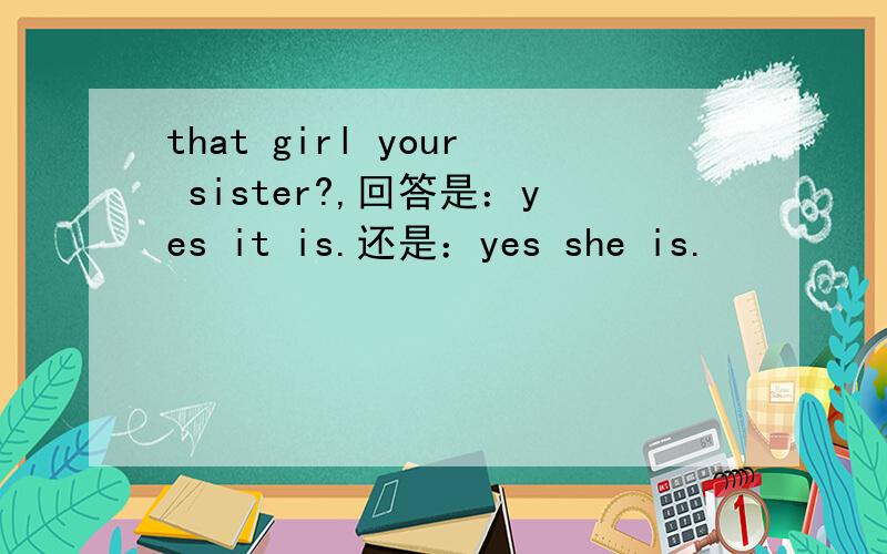 that girl your sister?,回答是：yes it is.还是：yes she is.