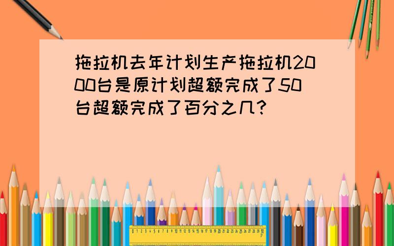 拖拉机去年计划生产拖拉机2000台是原计划超额完成了50台超额完成了百分之几?