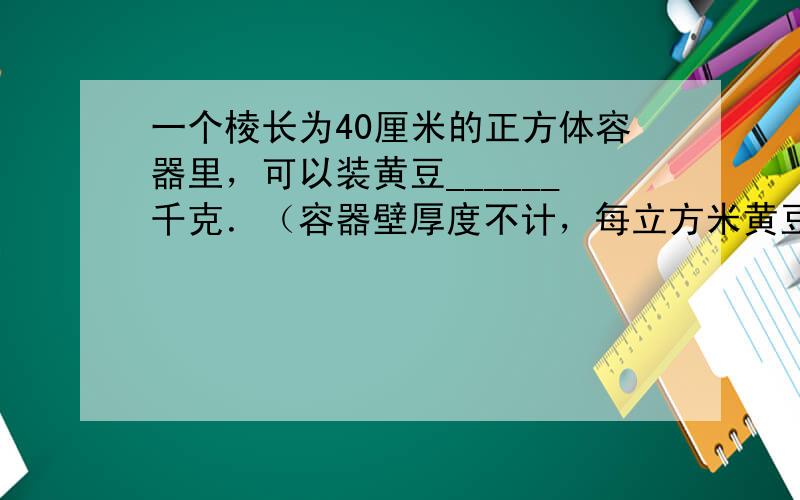 一个棱长为40厘米的正方体容器里，可以装黄豆______千克．（容器壁厚度不计，每立方米黄豆重750千克）