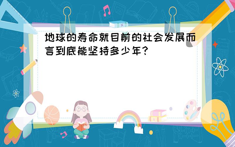 地球的寿命就目前的社会发展而言到底能坚持多少年?