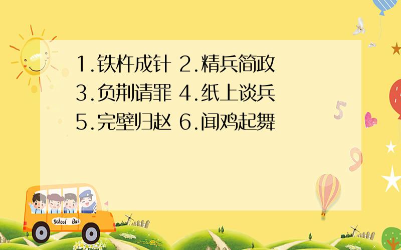 1.铁杵成针 2.精兵简政 3.负荆请罪 4.纸上谈兵 5.完壁归赵 6.闻鸡起舞