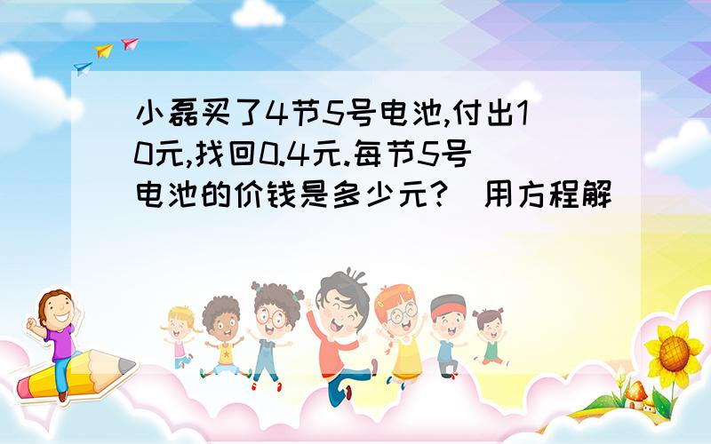 小磊买了4节5号电池,付出10元,找回0.4元.每节5号电池的价钱是多少元?（用方程解）