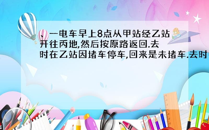 、一电车早上8点从甲站经乙站开往丙地,然后按原路返回.去时在乙站因堵车停车,回来是未堵车.去时行驶的速度是每小时48千米