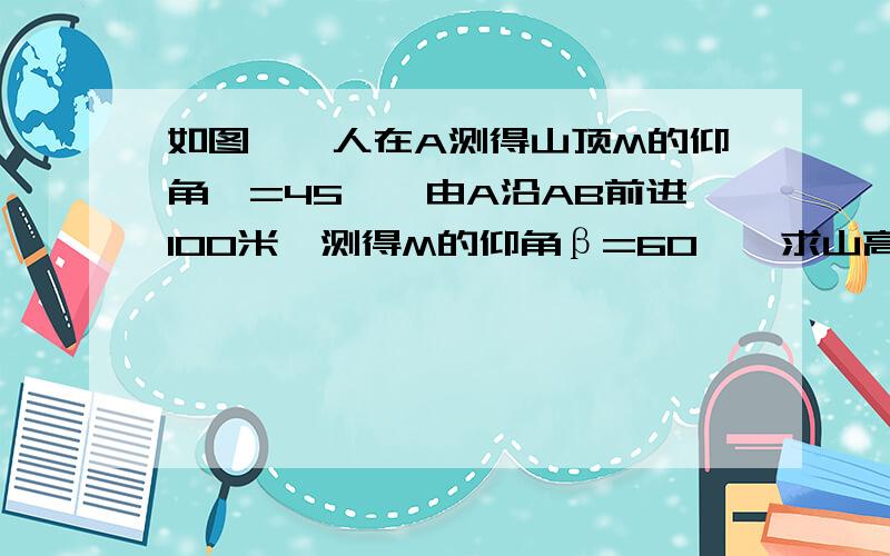 如图,一人在A测得山顶M的仰角∝=45°,由A沿AB前进100米,测得M的仰角β=60°,求山高MB.