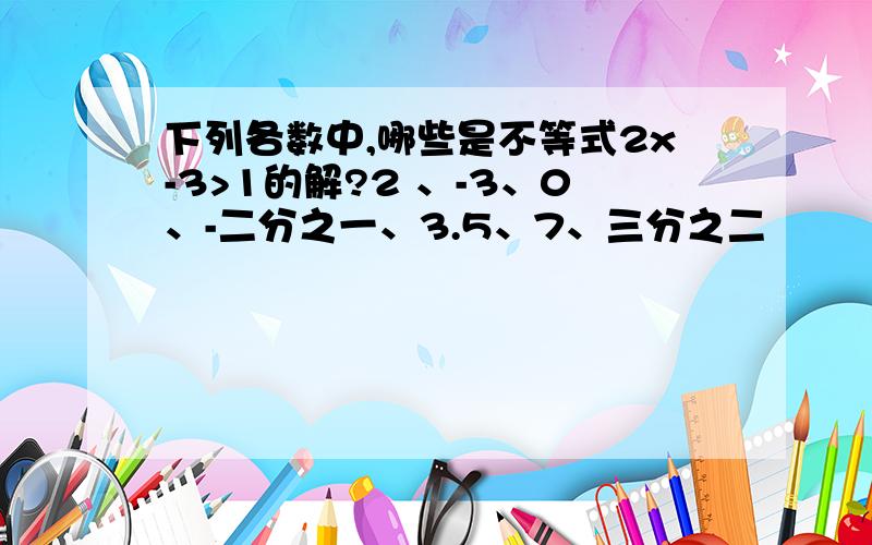 下列各数中,哪些是不等式2x-3>1的解?2 、-3、0、-二分之一、3.5、7、三分之二