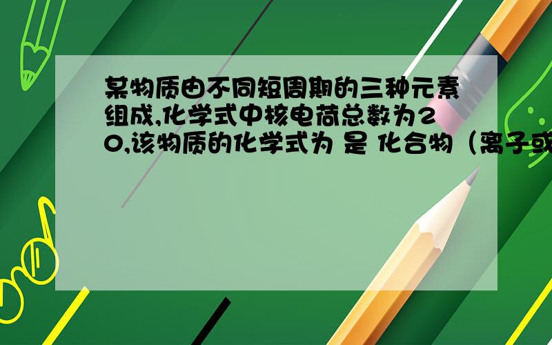 某物质由不同短周期的三种元素组成,化学式中核电荷总数为20,该物质的化学式为 是 化合物（离子或共价）