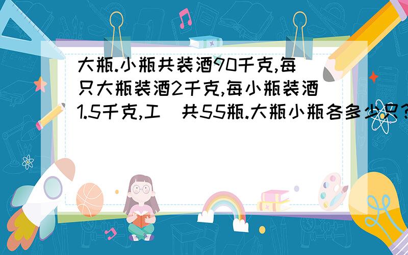 大瓶.小瓶共装酒90千克,每只大瓶装酒2千克,每小瓶装酒1.5千克,工\共55瓶.大瓶小瓶各多少只?