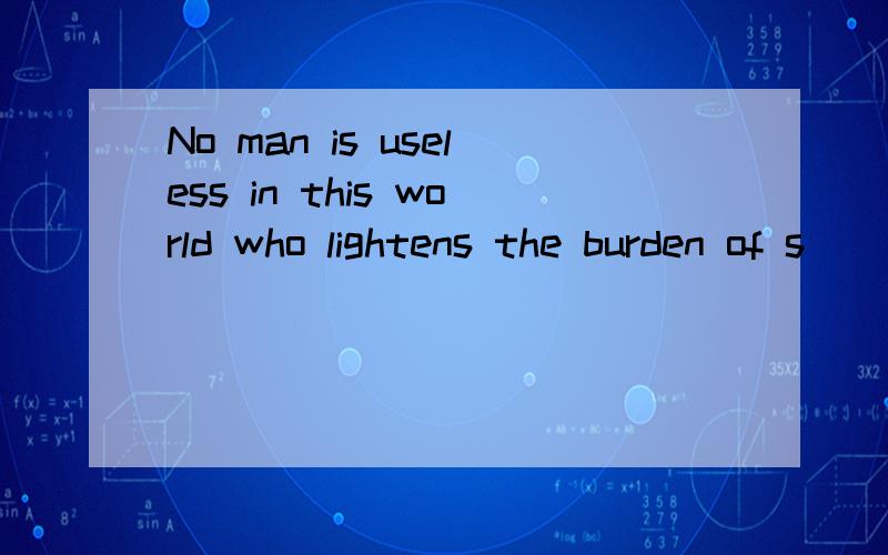 No man is useless in this world who lightens the burden of s