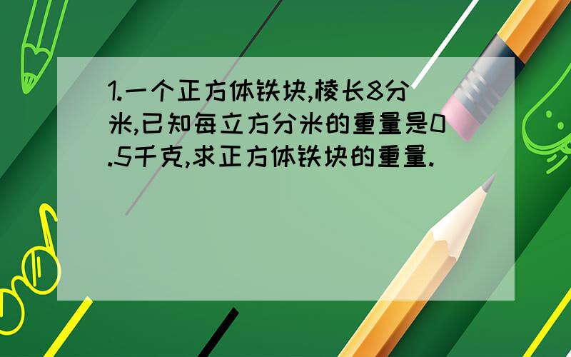 1.一个正方体铁块,棱长8分米,已知每立方分米的重量是0.5千克,求正方体铁块的重量.