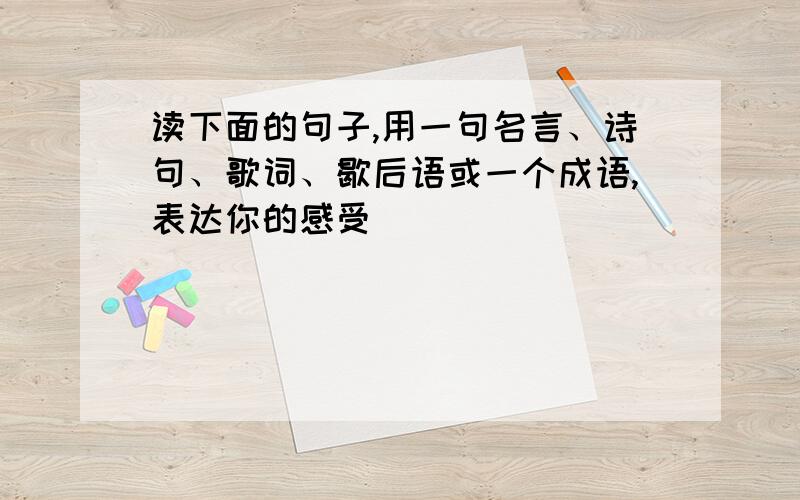 读下面的句子,用一句名言、诗句、歌词、歇后语或一个成语,表达你的感受