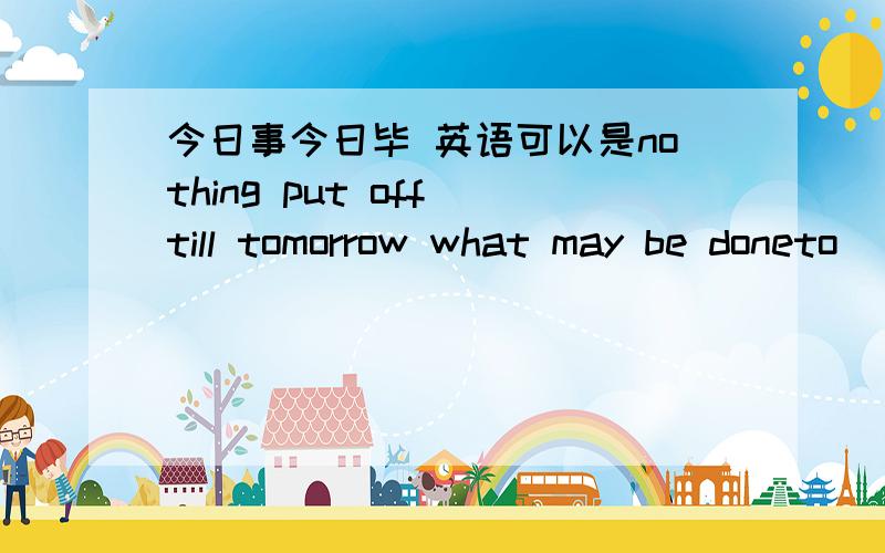 今日事今日毕 英语可以是nothing put off till tomorrow what may be doneto