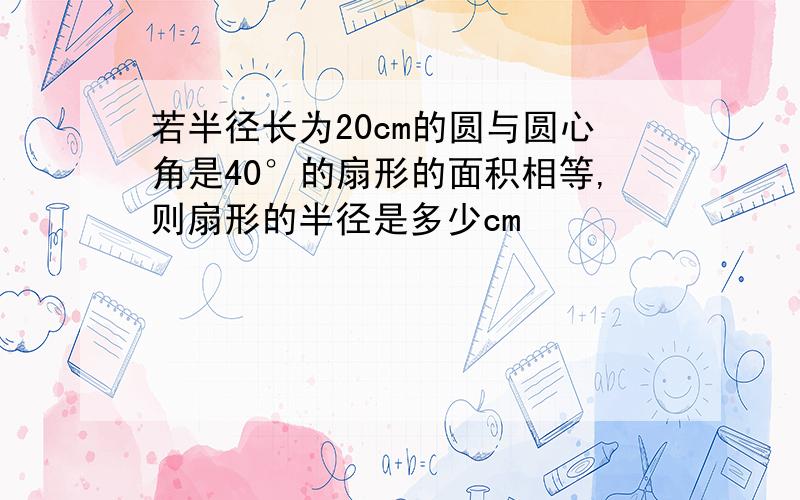 若半径长为20cm的圆与圆心角是40°的扇形的面积相等,则扇形的半径是多少cm