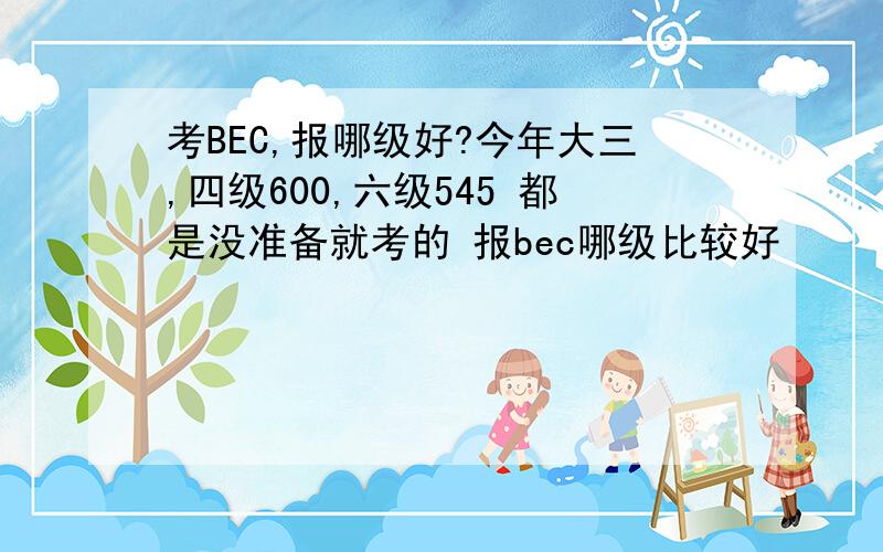 考BEC,报哪级好?今年大三,四级600,六级545 都是没准备就考的 报bec哪级比较好