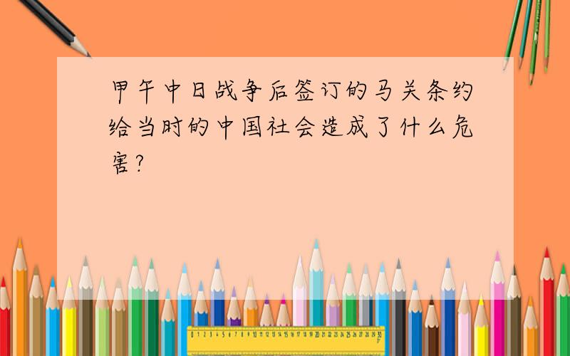 甲午中日战争后签订的马关条约给当时的中国社会造成了什么危害?