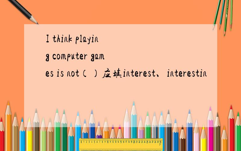 I think playing computer games is not（）应填interest、interestin