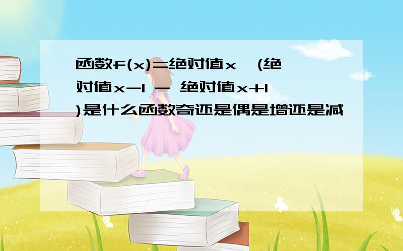 函数f(x)=绝对值x*(绝对值x-1 - 绝对值x+1)是什么函数奇还是偶是增还是减