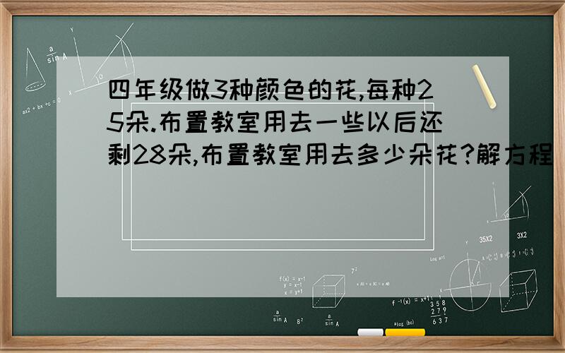 四年级做3种颜色的花,每种25朵.布置教室用去一些以后还剩28朵,布置教室用去多少朵花?解方程