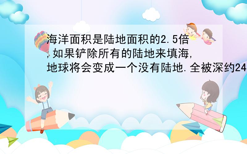 海洋面积是陆地面积的2.5倍,如果铲除所有的陆地来填海,地球将会变成一个没有陆地.全被深约2440米的海洋覆盖的星球.白