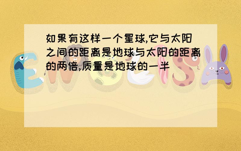 如果有这样一个星球,它与太阳之间的距离是地球与太阳的距离的两倍,质量是地球的一半