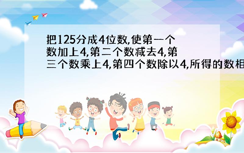 把125分成4位数,使第一个数加上4,第二个数减去4,第三个数乘上4,第四个数除以4,所得的数相等.问分成的