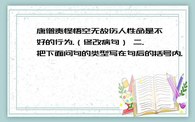 唐僧责怪悟空无故伤人性命是不好的行为.（修改病句） 二.把下面问句的类型写在句后的括号内.