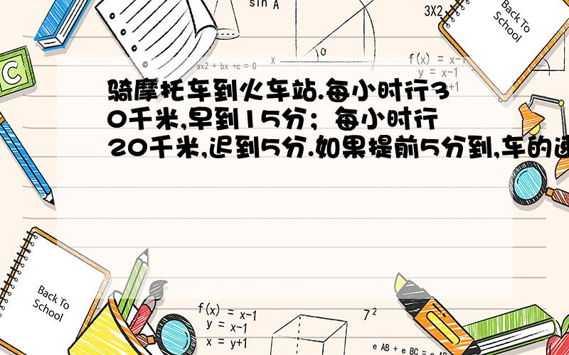 骑摩托车到火车站.每小时行30千米,早到15分；每小时行20千米,迟到5分.如果提前5分到,车的速度是?