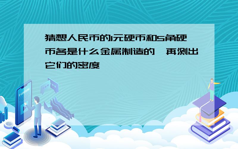 猜想人民币的1元硬币和5角硬币各是什么金属制造的,再测出它们的密度,