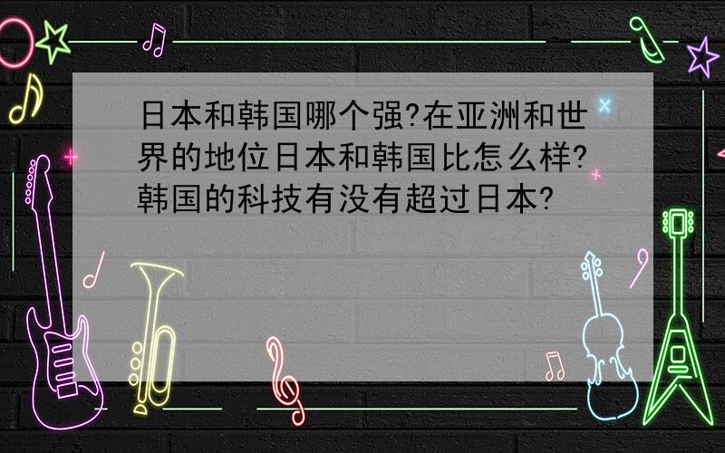 日本和韩国哪个强?在亚洲和世界的地位日本和韩国比怎么样?韩国的科技有没有超过日本?