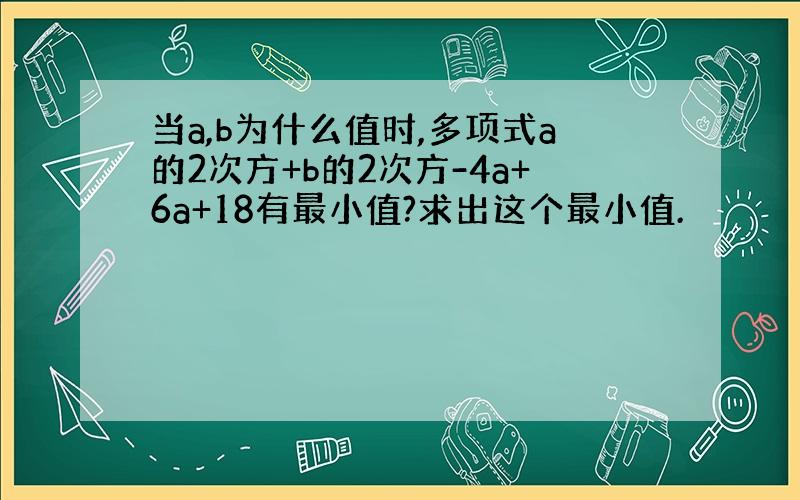 当a,b为什么值时,多项式a的2次方+b的2次方-4a+6a+18有最小值?求出这个最小值.