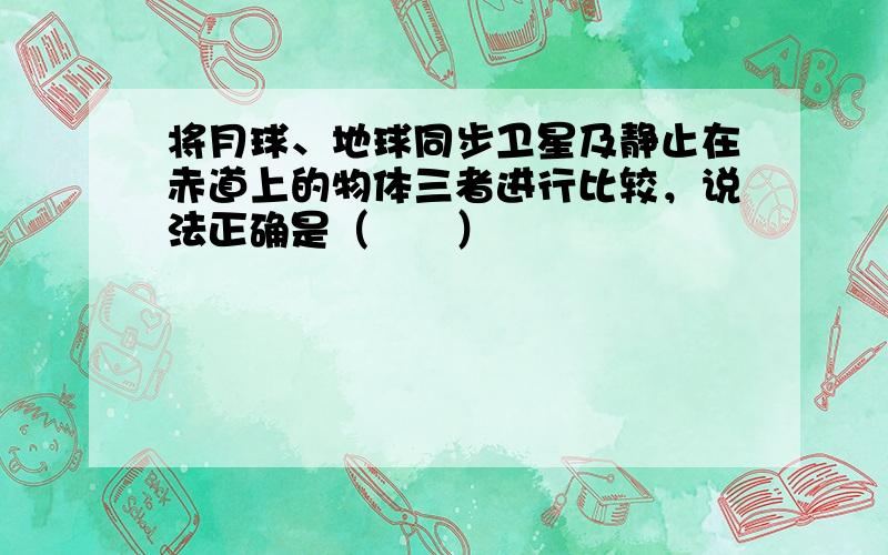 将月球、地球同步卫星及静止在赤道上的物体三者进行比较，说法正确是（　　）