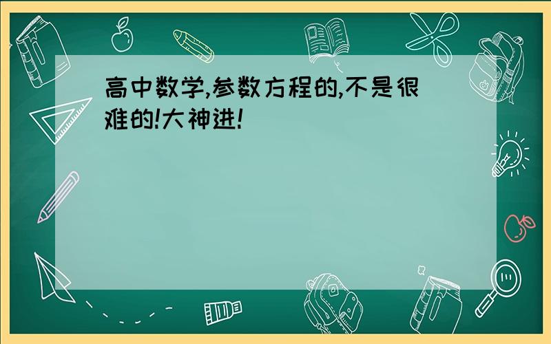 高中数学,参数方程的,不是很难的!大神进!