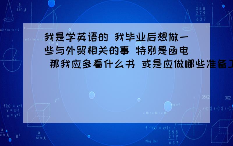 我是学英语的 我毕业后想做一些与外贸相关的事 特别是函电 那我应多看什么书 或是应做哪些准备工作