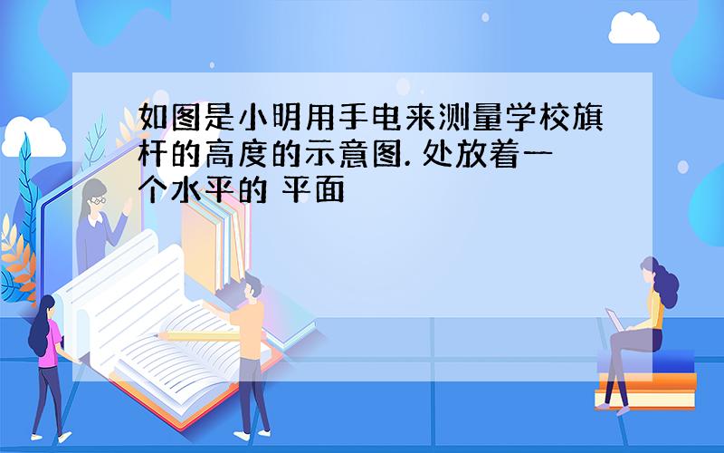 如图是小明用手电来测量学校旗杆的高度的示意图. 处放着一个水平的 平面