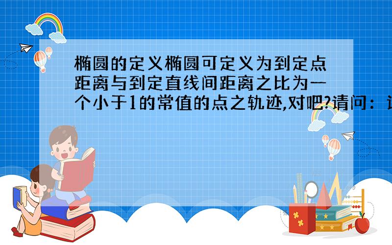 椭圆的定义椭圆可定义为到定点距离与到定直线间距离之比为一个小于1的常值的点之轨迹,对吧?请问：该点与该直线是它的焦点与准