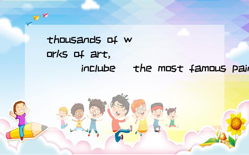 thousands of works of art,____(inclube) the most famous pain