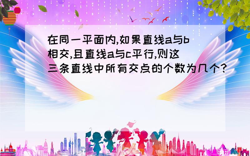 在同一平面内,如果直线a与b相交,且直线a与c平行,则这三条直线中所有交点的个数为几个?