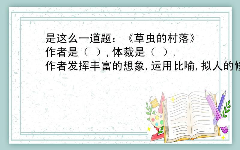 是这么一道题：《草虫的村落》作者是（ ）,体裁是（ ）.作者发挥丰富的想象,运用比喻,拟人的修辞手法,草虫的村落的特征是