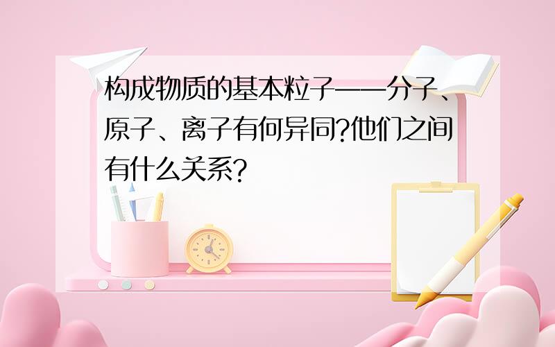 构成物质的基本粒子——分子、原子、离子有何异同?他们之间有什么关系?