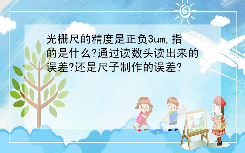 光栅尺的精度是正负3um,指的是什么?通过读数头读出来的误差?还是尺子制作的误差?