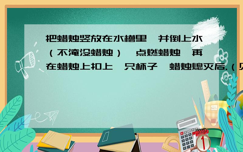 把蜡烛竖放在水槽里,并倒上水（不淹没蜡烛）,点燃蜡烛,再在蜡烛上扣上一只杯子,蜡烛熄灭后.（见补充