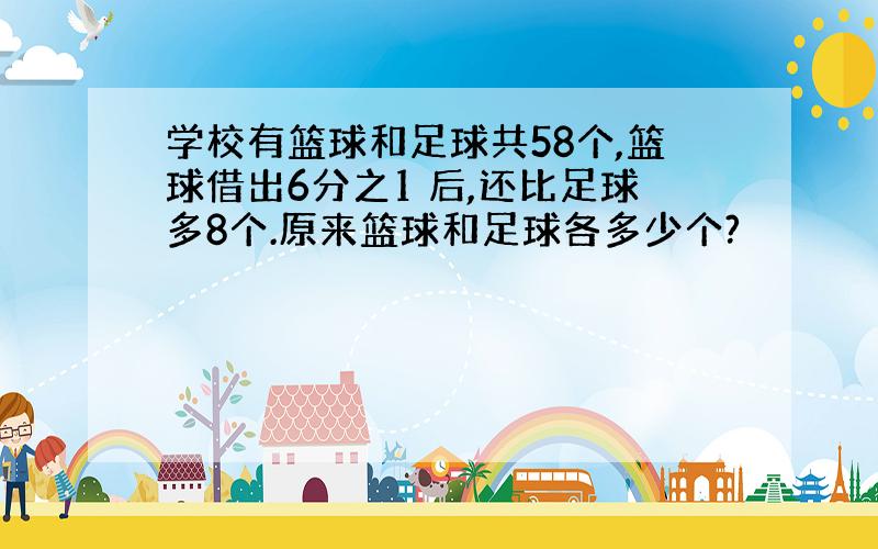 学校有篮球和足球共58个,篮球借出6分之1 后,还比足球多8个.原来篮球和足球各多少个?