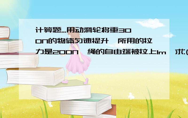 计算题...用动滑轮将重300N的物体匀速提升,所用的拉力是200N,绳的自由端被拉上1m,求:(1)物体被子提高多少