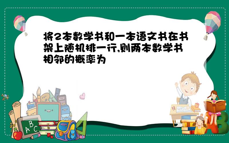 将2本数学书和一本语文书在书架上随机排一行,则两本数学书相邻的概率为