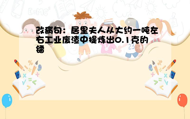 改病句：居里夫人从大约一吨左右工业废渣中提炼出0.1克的镭