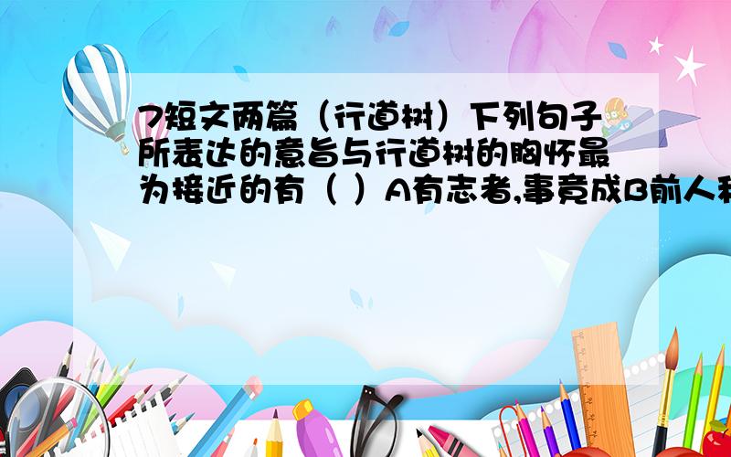 7短文两篇（行道树）下列句子所表达的意旨与行道树的胸怀最为接近的有（ ）A有志者,事竟成B前人种树,后人乘凉C吃的苦中苦