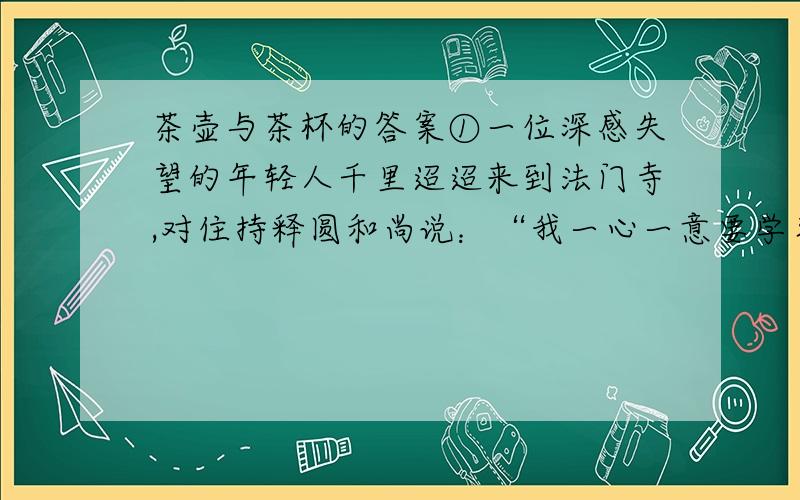 茶壶与茶杯的答案①一位深感失望的年轻人千里迢迢来到法门寺,对住持释圆和尚说：“我一心一意要学习丹青,但至今没有找到一个能