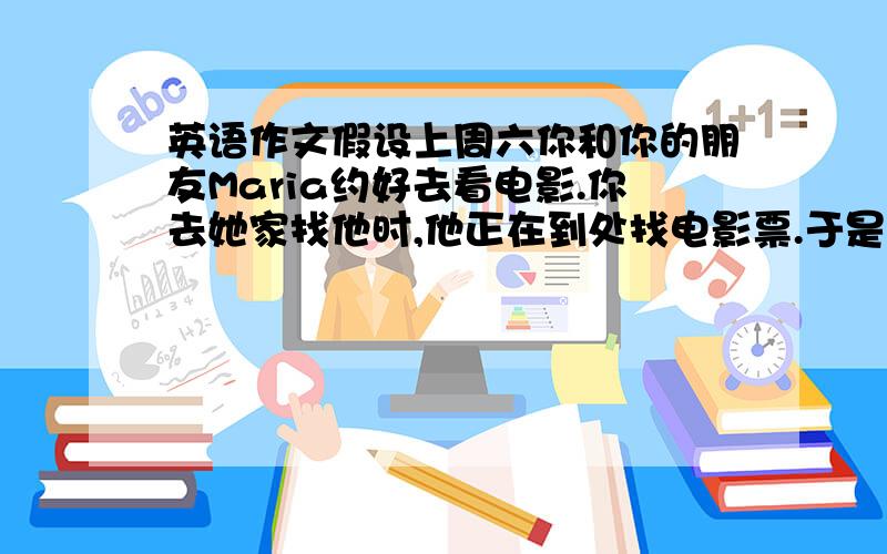 英语作文假设上周六你和你的朋友Maria约好去看电影.你去她家找他时,他正在到处找电影票.于是你帮她一块找,最后在她的课